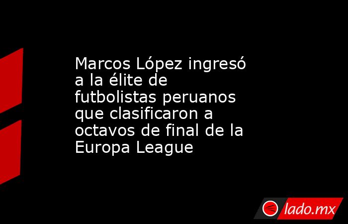 Marcos López ingresó a la élite de futbolistas peruanos que clasificaron a octavos de final de la Europa League. Noticias en tiempo real