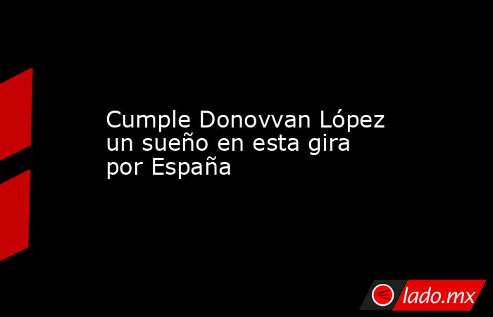 Cumple Donovvan López  un sueño en esta gira por España. Noticias en tiempo real