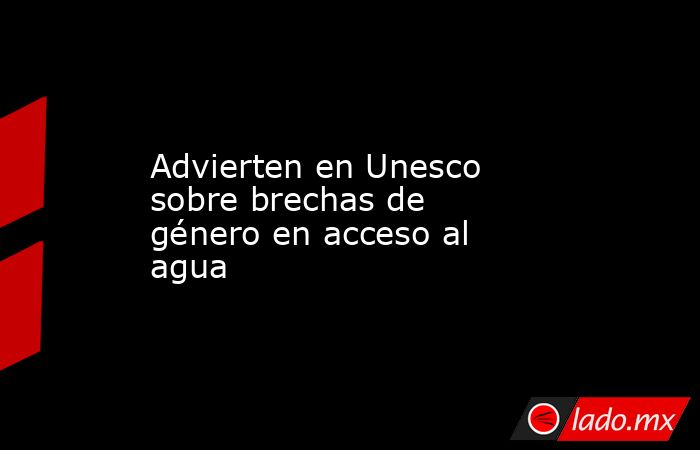Advierten en Unesco sobre brechas de género en acceso al agua. Noticias en tiempo real