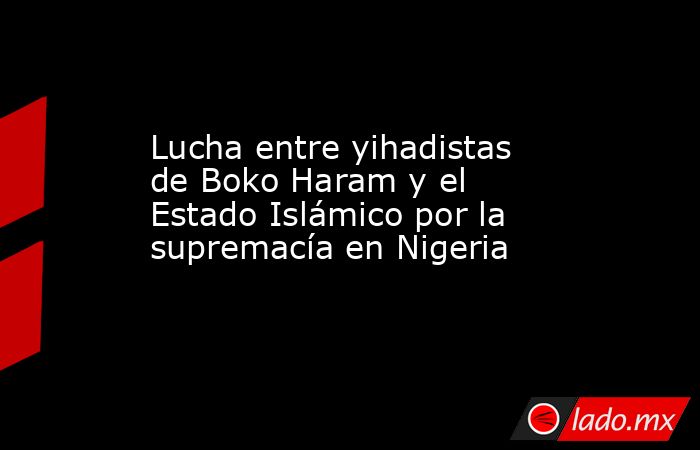 Lucha entre yihadistas de Boko Haram y el Estado Islámico por la supremacía en Nigeria. Noticias en tiempo real