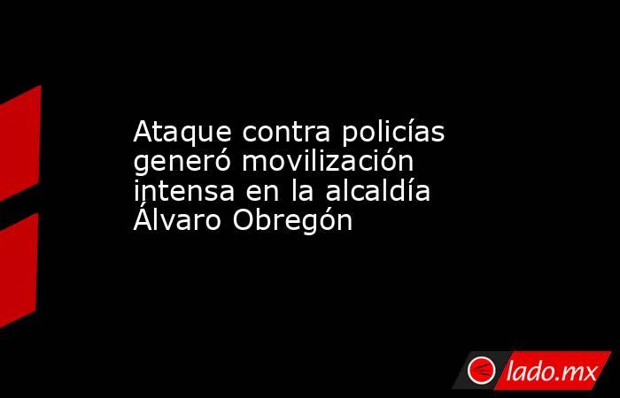 Ataque contra policías generó movilización intensa en la alcaldía Álvaro Obregón. Noticias en tiempo real