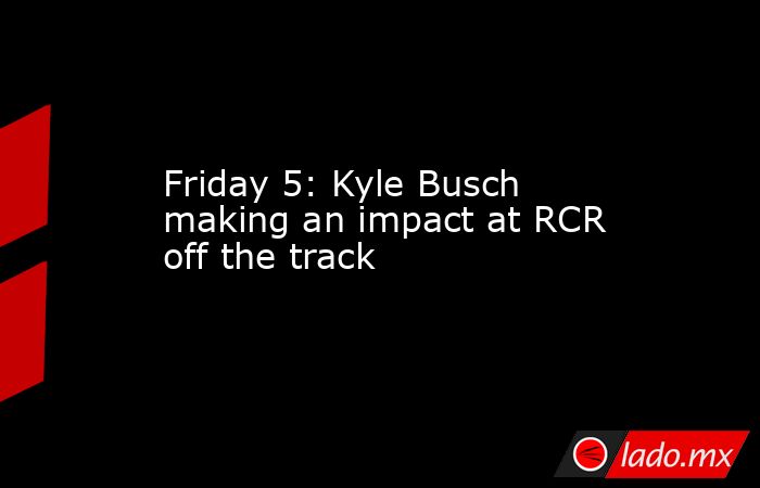 Friday 5: Kyle Busch making an impact at RCR off the track. Noticias en tiempo real