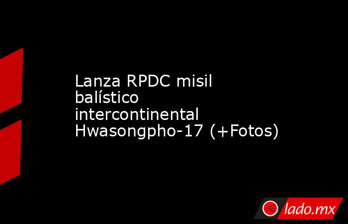 Lanza RPDC misil balístico intercontinental Hwasongpho-17 (+Fotos). Noticias en tiempo real
