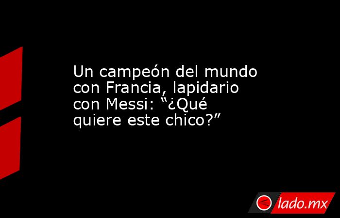 Un campeón del mundo con Francia, lapidario con Messi: “¿Qué quiere este chico?”. Noticias en tiempo real