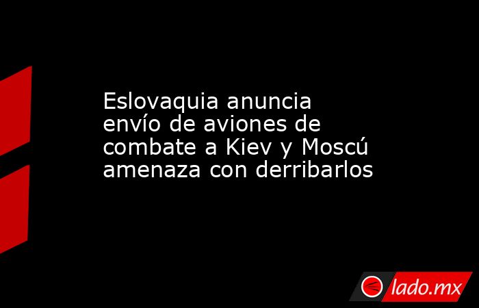 Eslovaquia anuncia envío de aviones de combate a Kiev y Moscú amenaza con derribarlos. Noticias en tiempo real