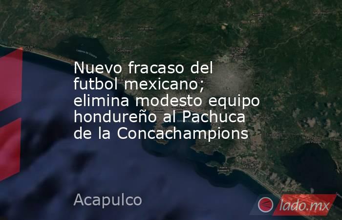 Nuevo fracaso del futbol mexicano; elimina modesto equipo hondureño al Pachuca de la Concachampions. Noticias en tiempo real