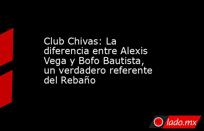 Club Chivas: La diferencia entre Alexis Vega y Bofo Bautista, un verdadero referente del Rebaño. Noticias en tiempo real