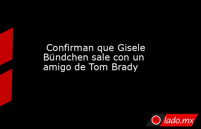  Confirman que Gisele Bündchen sale con un amigo de Tom Brady. Noticias en tiempo real