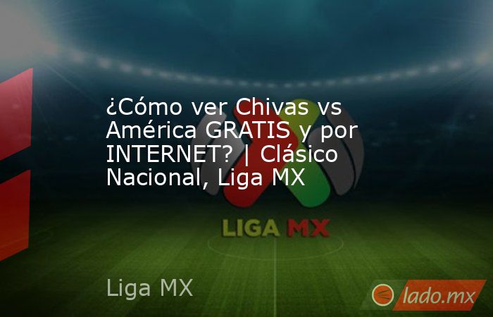 ¿Cómo ver Chivas vs América GRATIS y por INTERNET? | Clásico Nacional, Liga MX. Noticias en tiempo real