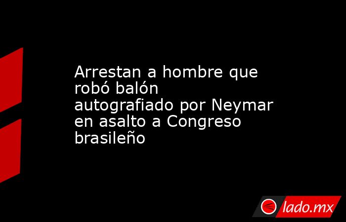 Arrestan a hombre que robó balón autografiado por Neymar en asalto a Congreso brasileño. Noticias en tiempo real