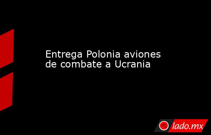 Entrega Polonia aviones de combate a Ucrania. Noticias en tiempo real
