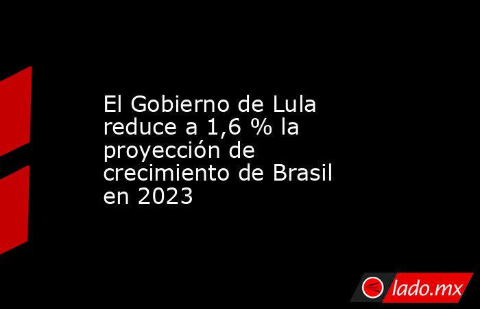 El Gobierno de Lula reduce a 1,6 % la proyección de crecimiento de Brasil en 2023. Noticias en tiempo real