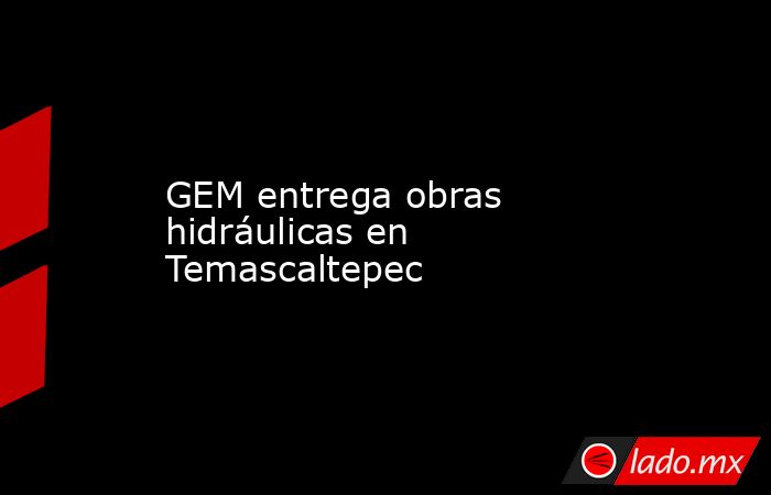 GEM entrega obras hidráulicas en Temascaltepec. Noticias en tiempo real