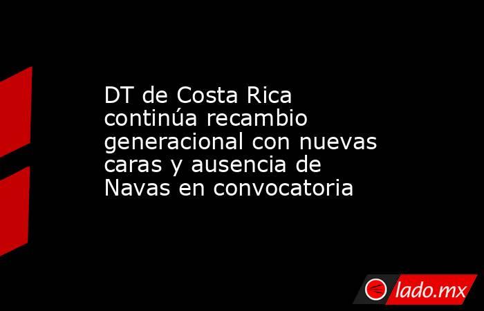 DT de Costa Rica continúa recambio generacional con nuevas caras y ausencia de Navas en convocatoria. Noticias en tiempo real