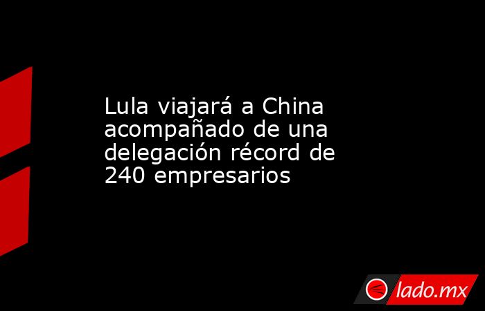 Lula viajará a China acompañado de una delegación récord de 240 empresarios. Noticias en tiempo real