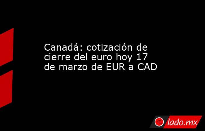 Canadá: cotización de cierre del euro hoy 17 de marzo de EUR a CAD. Noticias en tiempo real