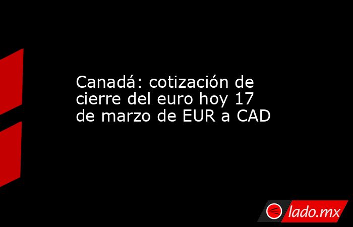 Canadá: cotización de cierre del euro hoy 17 de marzo de EUR a CAD. Noticias en tiempo real