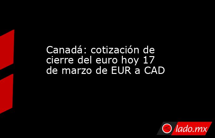 Canadá: cotización de cierre del euro hoy 17 de marzo de EUR a CAD. Noticias en tiempo real