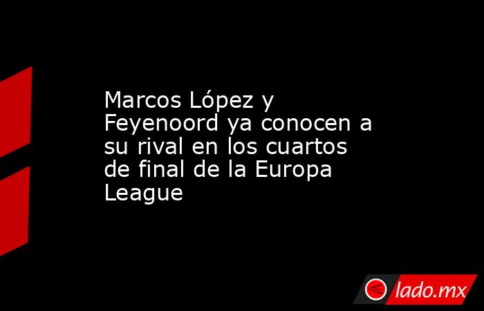 Marcos López y Feyenoord ya conocen a su rival en los cuartos de final de la Europa League. Noticias en tiempo real