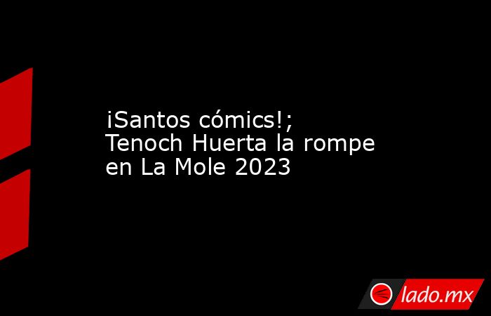 ¡Santos cómics!; Tenoch Huerta la rompe en La Mole 2023. Noticias en tiempo real