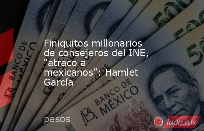 Finiquitos millonarios de consejeros del INE, “atraco a mexicanos”: Hamlet García. Noticias en tiempo real