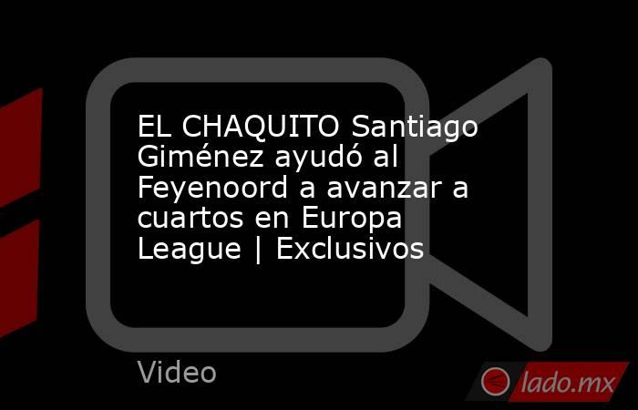 EL CHAQUITO Santiago Giménez ayudó al Feyenoord a avanzar a cuartos en Europa League | Exclusivos. Noticias en tiempo real