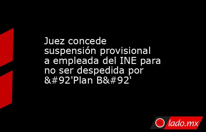 Juez concede suspensión provisional a empleada del INE para no ser despedida por \'Plan B\'. Noticias en tiempo real