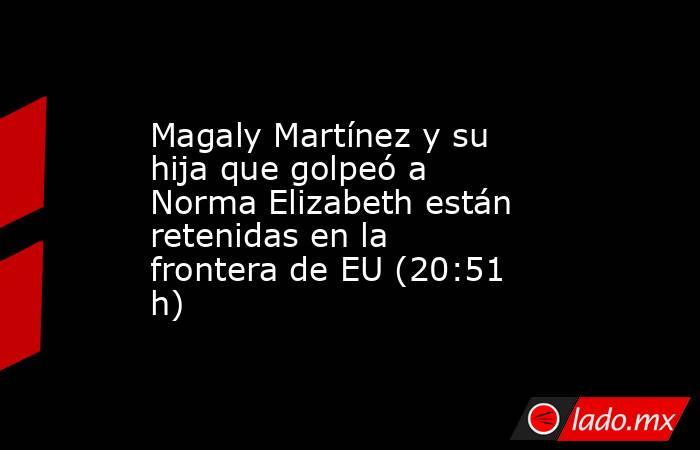 Magaly Martínez y su hija que golpeó a Norma Elizabeth están retenidas en la frontera de EU (20:51 h). Noticias en tiempo real