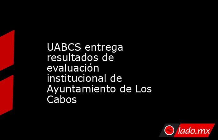 UABCS entrega resultados de evaluación institucional de Ayuntamiento de Los Cabos. Noticias en tiempo real