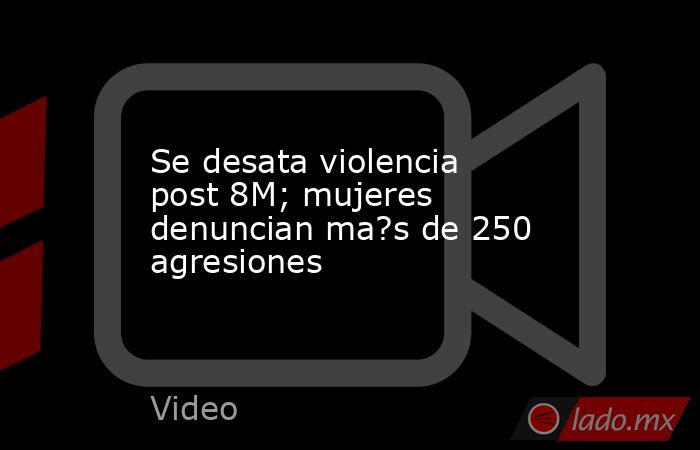 Se desata violencia post 8M; mujeres denuncian ma?s de 250 agresiones. Noticias en tiempo real