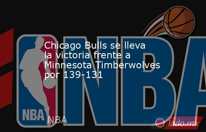 Chicago Bulls se lleva la victoria frente a Minnesota Timberwolves por 139-131. Noticias en tiempo real