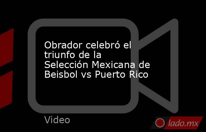Obrador celebró el triunfo de la Selección Mexicana de Beisbol vs Puerto Rico. Noticias en tiempo real