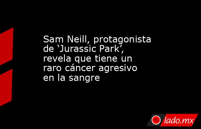 Sam Neill, protagonista de ‘Jurassic Park’, revela que tiene un raro cáncer agresivo en la sangre. Noticias en tiempo real