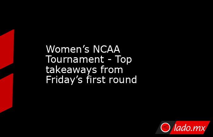 Women’s NCAA Tournament - Top takeaways from Friday’s first round. Noticias en tiempo real