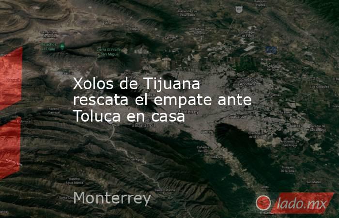 Xolos de Tijuana rescata el empate ante Toluca en casa. Noticias en tiempo real