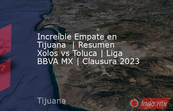 Increíble Empate en Tijuana  | Resumen Xolos vs Toluca | Liga BBVA MX | Clausura 2023. Noticias en tiempo real