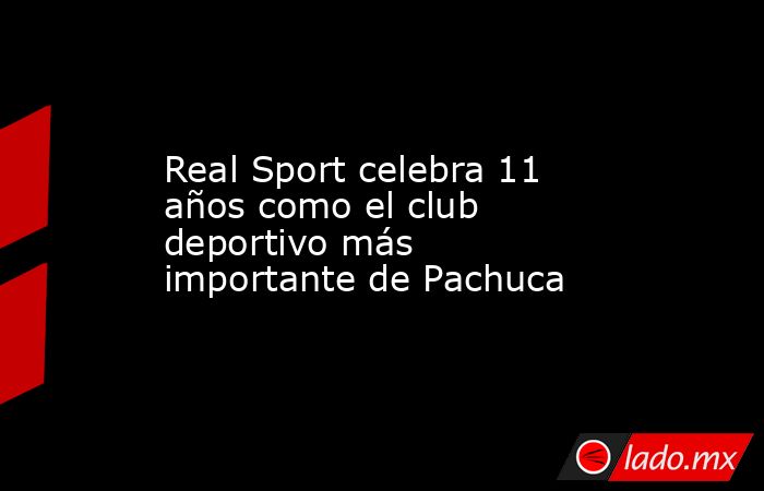 Real Sport celebra 11 años como el club deportivo más importante de Pachuca. Noticias en tiempo real