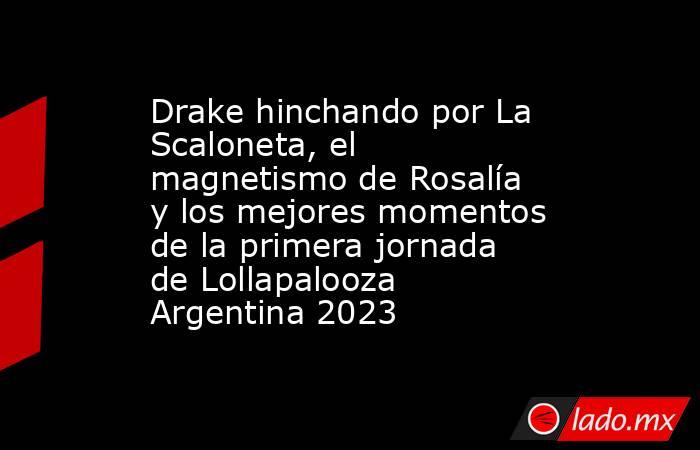 Drake hinchando por La Scaloneta, el magnetismo de Rosalía y los mejores momentos de la primera jornada de Lollapalooza Argentina 2023. Noticias en tiempo real