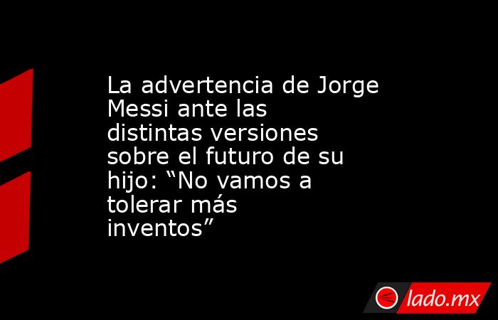 La advertencia de Jorge Messi ante las distintas versiones sobre el futuro de su hijo: “No vamos a tolerar más inventos”. Noticias en tiempo real