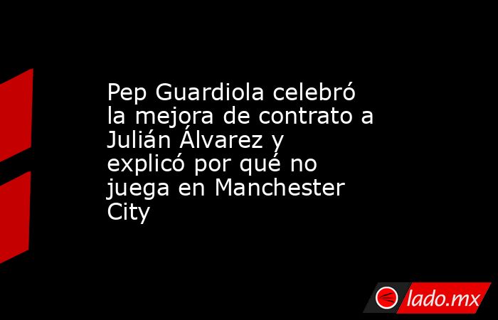 Pep Guardiola celebró la mejora de contrato a Julián Álvarez y explicó por qué no juega en Manchester City. Noticias en tiempo real
