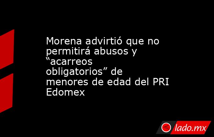 Morena advirtió que no permitirá abusos y “acarreos obligatorios” de menores de edad del PRI Edomex. Noticias en tiempo real