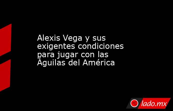 Alexis Vega y sus exigentes condiciones para jugar con las Águilas del América. Noticias en tiempo real