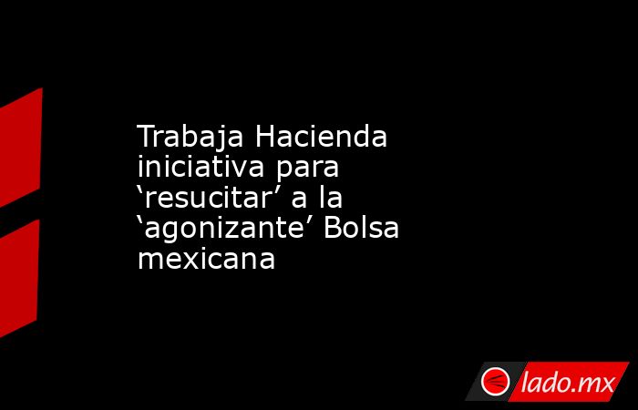 Trabaja Hacienda iniciativa para ‘resucitar’ a la ‘agonizante’ Bolsa mexicana. Noticias en tiempo real