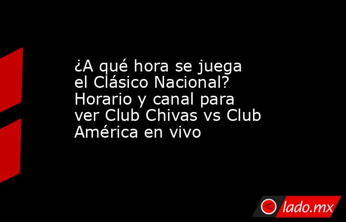 ¿A qué hora se juega el Clásico Nacional? Horario y canal para ver Club Chivas vs Club América en vivo. Noticias en tiempo real