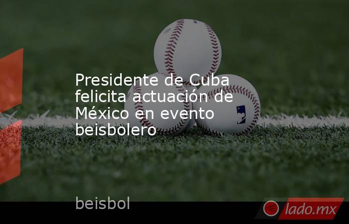 Presidente de Cuba felicita actuación de México en evento beisbolero. Noticias en tiempo real