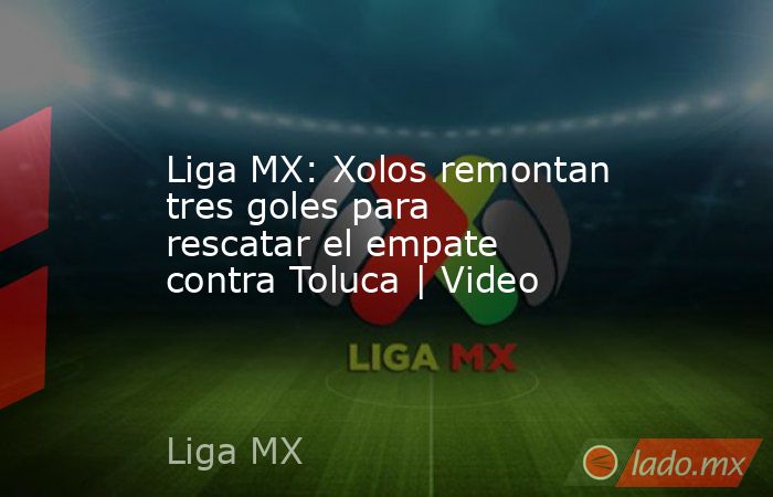 Liga MX: Xolos remontan tres goles para rescatar el empate contra Toluca | Video. Noticias en tiempo real