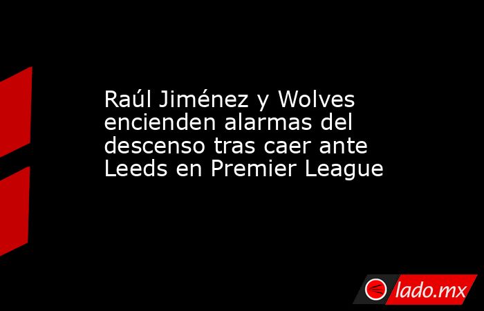 Raúl Jiménez y Wolves encienden alarmas del descenso tras caer ante Leeds en Premier League. Noticias en tiempo real
