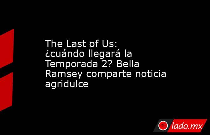 The Last of Us: ¿cuándo llegará la Temporada 2? Bella Ramsey comparte noticia agridulce. Noticias en tiempo real