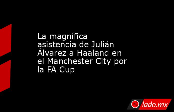 La magnífica asistencia de Julián Álvarez a Haaland en el Manchester City por la FA Cup. Noticias en tiempo real