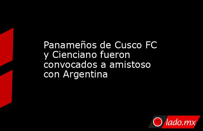 Panameños de Cusco FC y Cienciano fueron convocados a amistoso con Argentina . Noticias en tiempo real